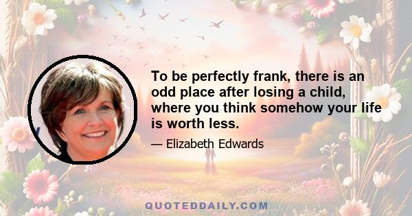 To be perfectly frank, there is an odd place after losing a child, where you think somehow your life is worth less.