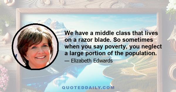 We have a middle class that lives on a razor blade. So sometimes when you say poverty, you neglect a large portion of the population.