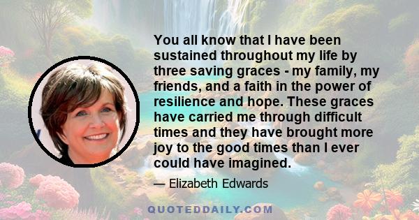 You all know that I have been sustained throughout my life by three saving graces - my family, my friends, and a faith in the power of resilience and hope. These graces have carried me through difficult times and they