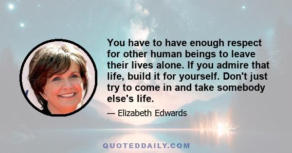 You have to have enough respect for other human beings to leave their lives alone. If you admire that life, build it for yourself. Don't just try to come in and take somebody else's life.