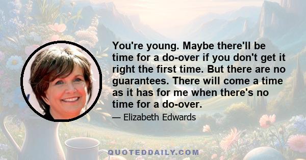 You're young. Maybe there'll be time for a do-over if you don't get it right the first time. But there are no guarantees. There will come a time as it has for me when there's no time for a do-over.