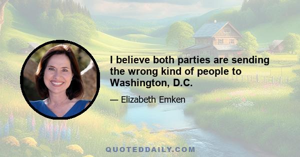 I believe both parties are sending the wrong kind of people to Washington, D.C.