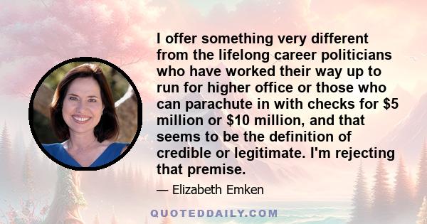 I offer something very different from the lifelong career politicians who have worked their way up to run for higher office or those who can parachute in with checks for $5 million or $10 million, and that seems to be