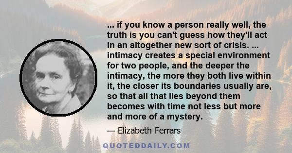 ... if you know a person really well, the truth is you can't guess how they'll act in an altogether new sort of crisis. ... intimacy creates a special environment for two people, and the deeper the intimacy, the more