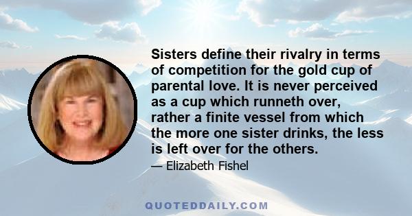 Sisters define their rivalry in terms of competition for the gold cup of parental love. It is never perceived as a cup which runneth over, rather a finite vessel from which the more one sister drinks, the less is left