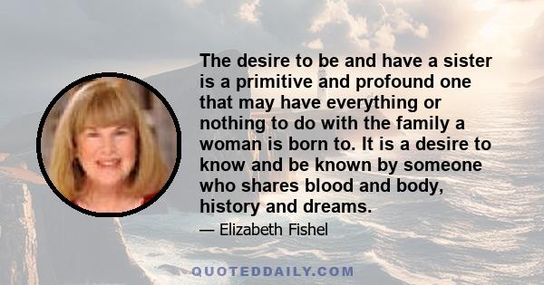 The desire to be and have a sister is a primitive and profound one that may have everything or nothing to do with the family a woman is born to. It is a desire to know and be known by someone who shares blood and body,