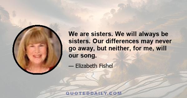 We are sisters. We will always be sisters. Our differences may never go away, but neither, for me, will our song.