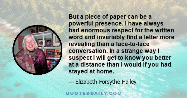 But a piece of paper can be a powerful presence. I have always had enormous respect for the written word and invariably find a letter more revealing than a face-to-face conversation. In a strange way I suspect I will