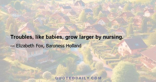 Troubles, like babies, grow larger by nursing.