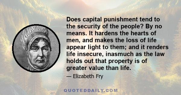 Does capital punishment tend to the security of the people? By no means. It hardens the hearts of men, and makes the loss of life appear light to them; and it renders life insecure, inasmuch as the law holds out that