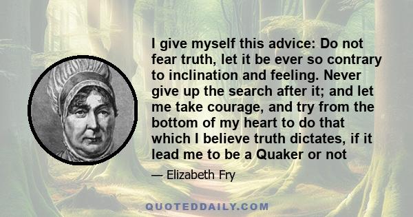 I give myself this advice: Do not fear truth, let it be ever so contrary to inclination and feeling. Never give up the search after it; and let me take courage, and try from the bottom of my heart to do that which I