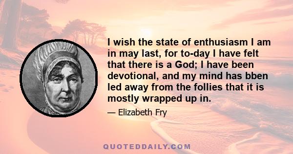 I wish the state of enthusiasm I am in may last, for to-day I have felt that there is a God; I have been devotional, and my mind has bben led away from the follies that it is mostly wrapped up in.