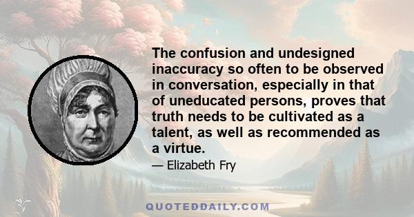 The confusion and undesigned inaccuracy so often to be observed in conversation, especially in that of uneducated persons, proves that truth needs to be cultivated as a talent, as well as recommended as a virtue.