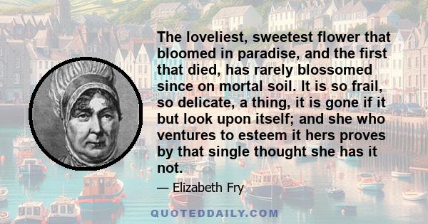 The loveliest, sweetest flower that bloomed in paradise, and the first that died, has rarely blossomed since on mortal soil. It is so frail, so delicate, a thing, it is gone if it but look upon itself; and she who