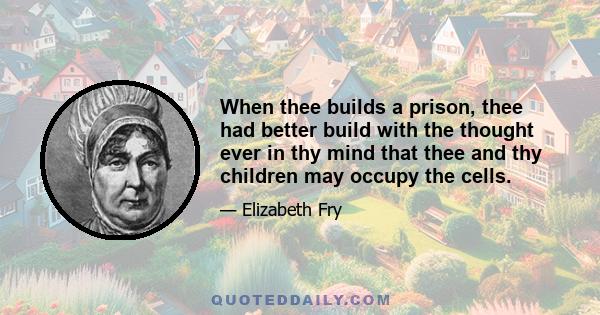 When thee builds a prison, thee had better build with the thought ever in thy mind that thee and thy children may occupy the cells.