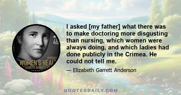 I asked [my father] what there was to make doctoring more disgusting than nursing, which women were always doing, and which ladies had done publicly in the Crimea. He could not tell me.