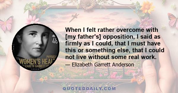 When I felt rather overcome with [my father's] opposition, I said as firmly as I could, that I must have this or something else, that I could not live without some real work.