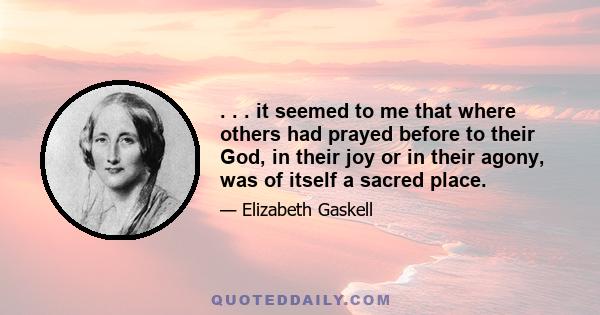 . . . it seemed to me that where others had prayed before to their God, in their joy or in their agony, was of itself a sacred place.