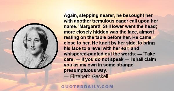 Again, stepping nearer, he besought her with another tremulous eager call upon her name. 'Margaret!' Still lower went the head; more closely hidden was the face, almost resting on the table before her. He came close to