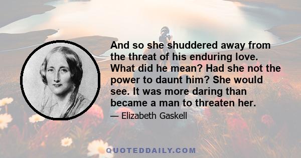 And so she shuddered away from the threat of his enduring love. What did he mean? Had she not the power to daunt him? She would see. It was more daring than became a man to threaten her.