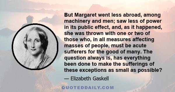 But Margaret went less abroad, among machinery and men; saw less of power in its public effect, and, as it happened, she was thrown with one or two of those who, in all measures affecting masses of people, must be acute 