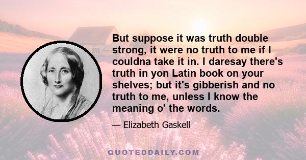 But suppose it was truth double strong, it were no truth to me if I couldna take it in. I daresay there's truth in yon Latin book on your shelves; but it's gibberish and no truth to me, unless I know the meaning o' the