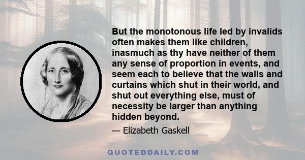 But the monotonous life led by invalids often makes them like children, inasmuch as thy have neither of them any sense of proportion in events, and seem each to believe that the walls and curtains which shut in their