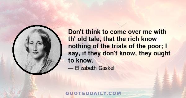 Don't think to come over me with th' old tale, that the rich know nothing of the trials of the poor; I say, if they don't know, they ought to know.