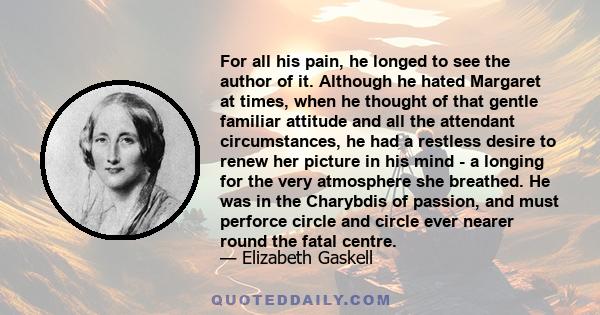 For all his pain, he longed to see the author of it. Although he hated Margaret at times, when he thought of that gentle familiar attitude and all the attendant circumstances, he had a restless desire to renew her