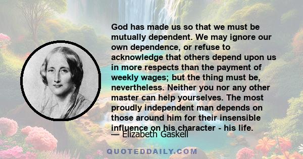 God has made us so that we must be mutually dependent. We may ignore our own dependence, or refuse to acknowledge that others depend upon us in more respects than the payment of weekly wages; but the thing must be,