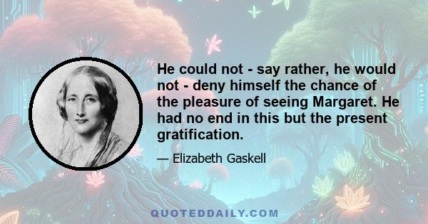 He could not - say rather, he would not - deny himself the chance of the pleasure of seeing Margaret. He had no end in this but the present gratification.