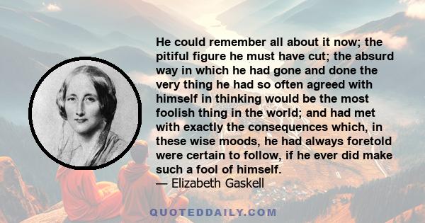 He could remember all about it now; the pitiful figure he must have cut; the absurd way in which he had gone and done the very thing he had so often agreed with himself in thinking would be the most foolish thing in the 