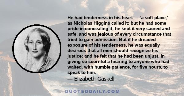 He had tenderness in his heart — ‘a soft place,’ as Nicholas Higgins called it; but he had some pride in concealing it; he kept it very sacred and safe, and was jealous of every circumstance that tried to gain