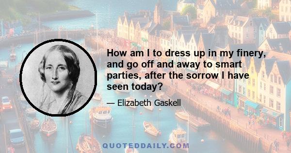 How am I to dress up in my finery, and go off and away to smart parties, after the sorrow I have seen today?