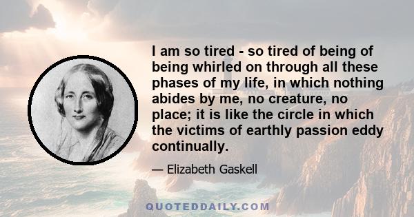 I am so tired - so tired of being of being whirled on through all these phases of my life, in which nothing abides by me, no creature, no place; it is like the circle in which the victims of earthly passion eddy