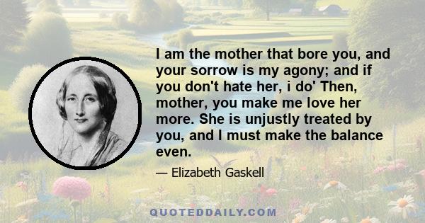 I am the mother that bore you, and your sorrow is my agony; and if you don't hate her, i do' Then, mother, you make me love her more. She is unjustly treated by you, and I must make the balance even.