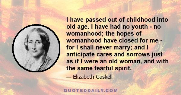 I have passed out of childhood into old age. I have had no youth - no womanhood; the hopes of womanhood have closed for me - for I shall never marry; and I anticipate cares and sorrows just as if I were an old woman,