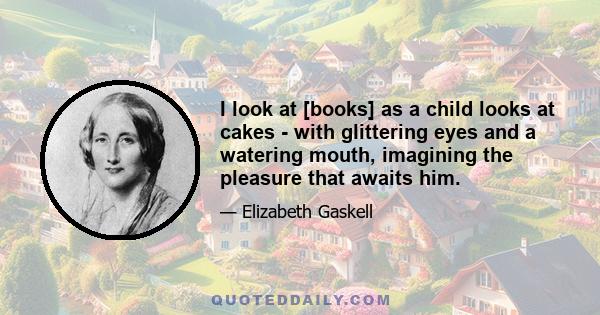 I look at [books] as a child looks at cakes - with glittering eyes and a watering mouth, imagining the pleasure that awaits him.