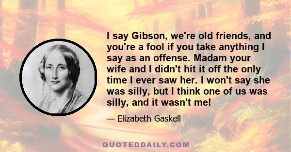 I say Gibson, we're old friends, and you're a fool if you take anything I say as an offense. Madam your wife and I didn't hit it off the only time I ever saw her. I won't say she was silly, but I think one of us was