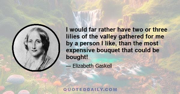 I would far rather have two or three lilies of the valley gathered for me by a person I like, than the most expensive bouquet that could be bought!