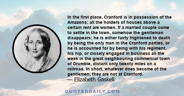 In the first place, Cranford is in possession of the Amazons; all the holders of houses above a certain rent are women. If a married couple come to settle in the town, somehow the gentleman disappears; he is either