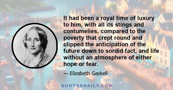 It had been a royal time of luxury to him, with all its stings and contumelies, compared to the poverty that crept round and clipped the anticipation of the future down to sordid fact, and life without an atmosphere of