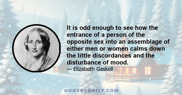 It is odd enough to see how the entrance of a person of the opposite sex into an assemblage of either men or women calms down the little discordances and the disturbance of mood.