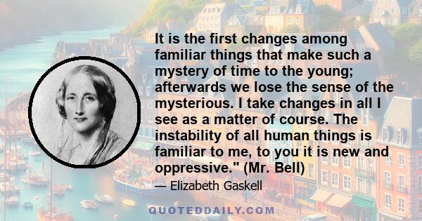 It is the first changes among familiar things that make such a mystery of time to the young; afterwards we lose the sense of the mysterious. I take changes in all I see as a matter of course. The instability of all