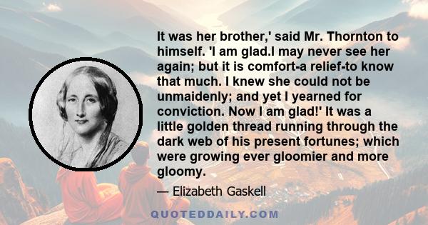 It was her brother,' said Mr. Thornton to himself. 'I am glad.I may never see her again; but it is comfort-a relief-to know that much. I knew she could not be unmaidenly; and yet I yearned for conviction. Now I am