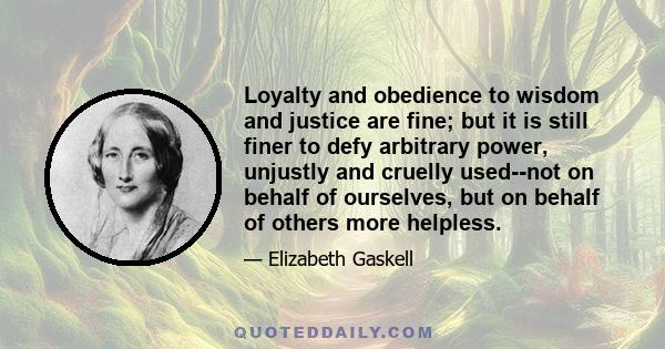 Loyalty and obedience to wisdom and justice are fine; but it is still finer to defy arbitrary power, unjustly and cruelly used--not on behalf of ourselves, but on behalf of others more helpless.