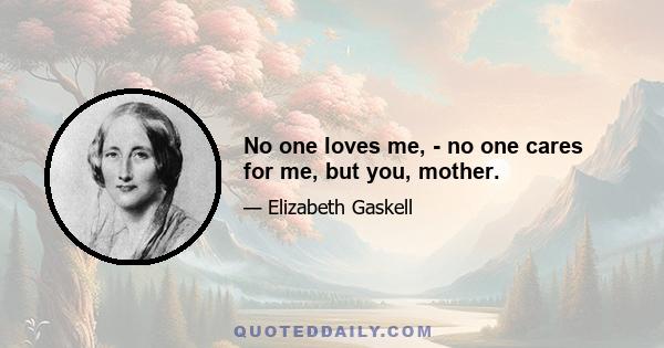 No one loves me, - no one cares for me, but you, mother.