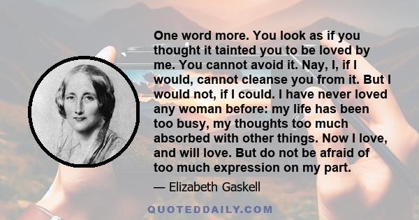 One word more. You look as if you thought it tainted you to be loved by me. You cannot avoid it. Nay, I, if I would, cannot cleanse you from it. But I would not, if I could. I have never loved any woman before: my life