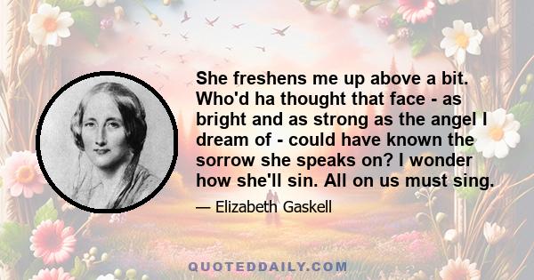 She freshens me up above a bit. Who'd ha thought that face - as bright and as strong as the angel I dream of - could have known the sorrow she speaks on? I wonder how she'll sin. All on us must sing.