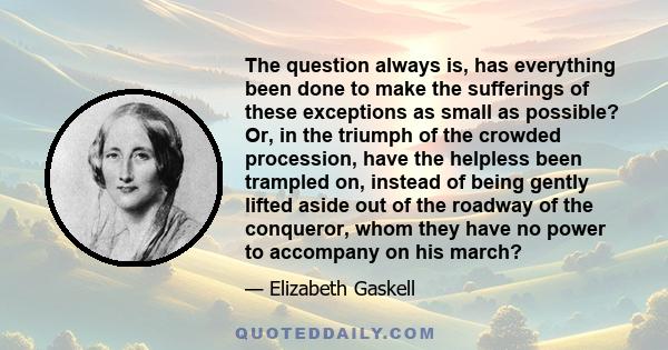 The question always is, has everything been done to make the sufferings of these exceptions as small as possible? Or, in the triumph of the crowded procession, have the helpless been trampled on, instead of being gently 